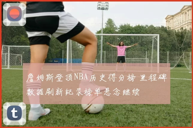 詹姆斯登顶NBA历史得分榜 里程碑数据刷新纪录榜单悬念继续