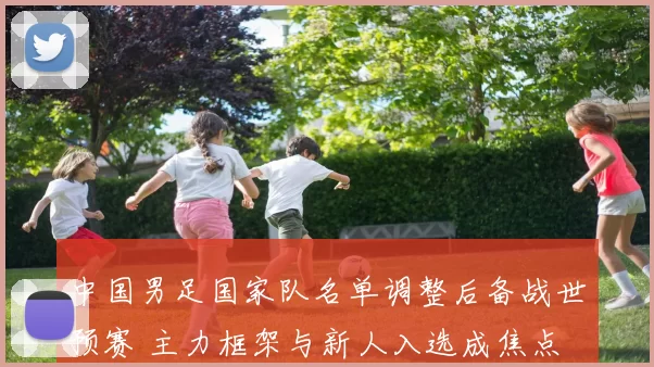 中国男足国家队名单调整后备战世预赛 主力框架与新人入选成焦点