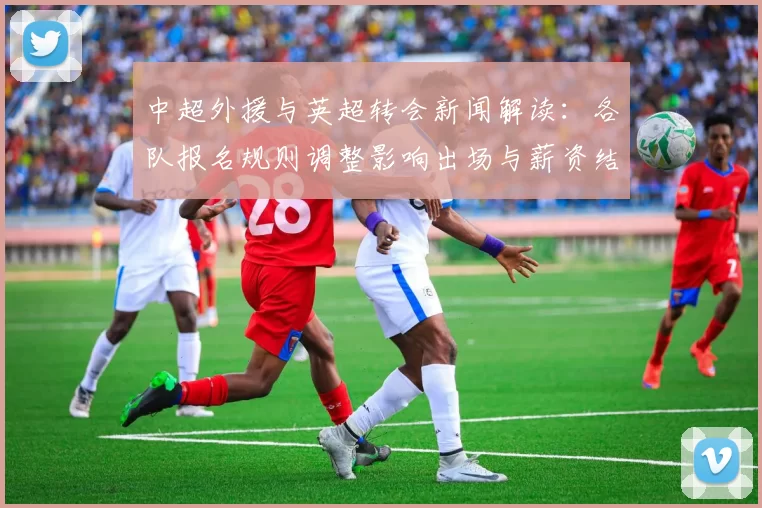 中超外援与英超转会新闻解读：各队报名规则调整影响出场与薪资结构