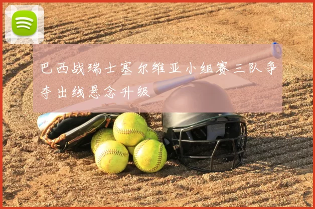 巴西战瑞士塞尔维亚小组赛三队争夺出线悬念升级