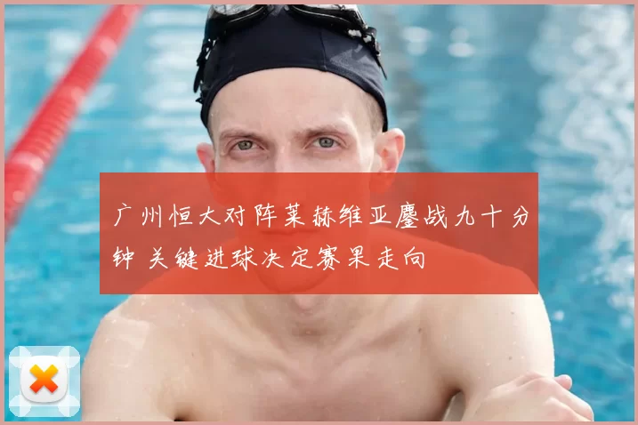 广州恒大对阵莱赫维亚鏖战九十分钟 关键进球决定赛果走向