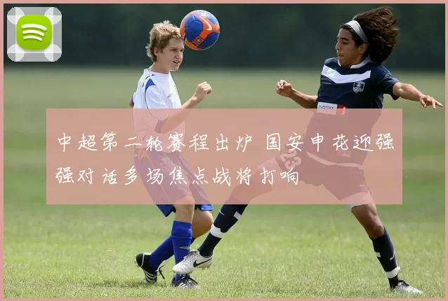 中超第二轮赛程出炉 国安申花迎强强对话多场焦点战将打响
