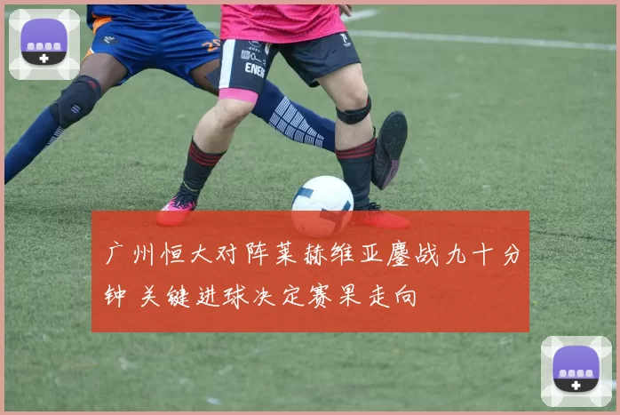 广州恒大对阵莱赫维亚鏖战九十分钟 关键进球决定赛果走向
