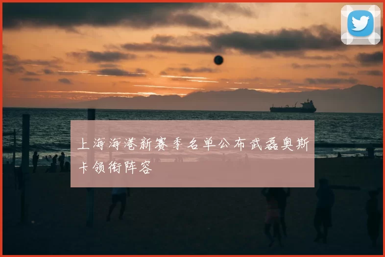 上海海港新赛季名单公布武磊奥斯卡领衔阵容