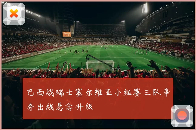 巴西战瑞士塞尔维亚小组赛三队争夺出线悬念升级