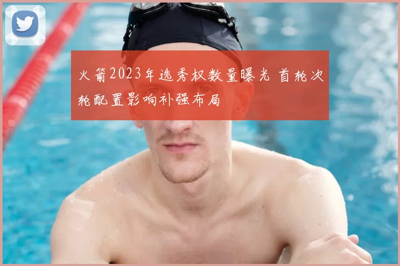火箭2023年选秀权数量曝光 首轮次轮配置影响补强布局
