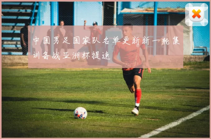 中国男足国家队名单更新新一轮集训备战亚洲杯提速