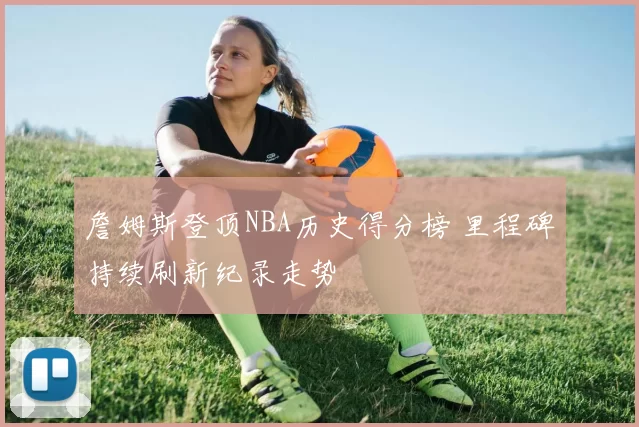 詹姆斯登顶NBA历史得分榜 里程碑持续刷新纪录走势