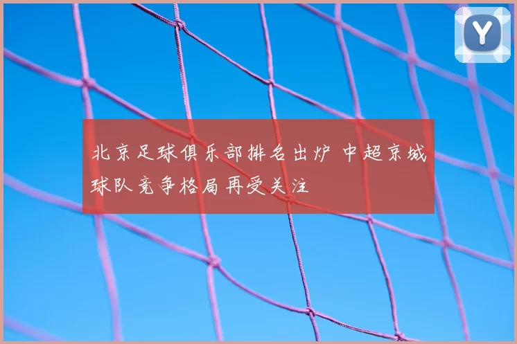 北京足球俱乐部排名出炉 中超京城球队竞争格局再受关注
