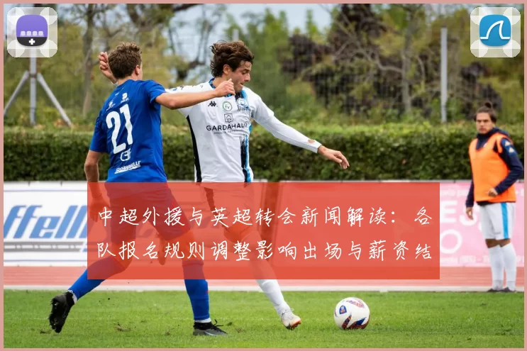 中超外援与英超转会新闻解读：各队报名规则调整影响出场与薪资结构