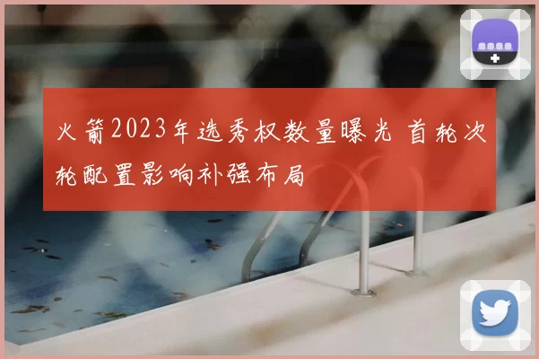 火箭2023年选秀权数量曝光 首轮次轮配置影响补强布局
