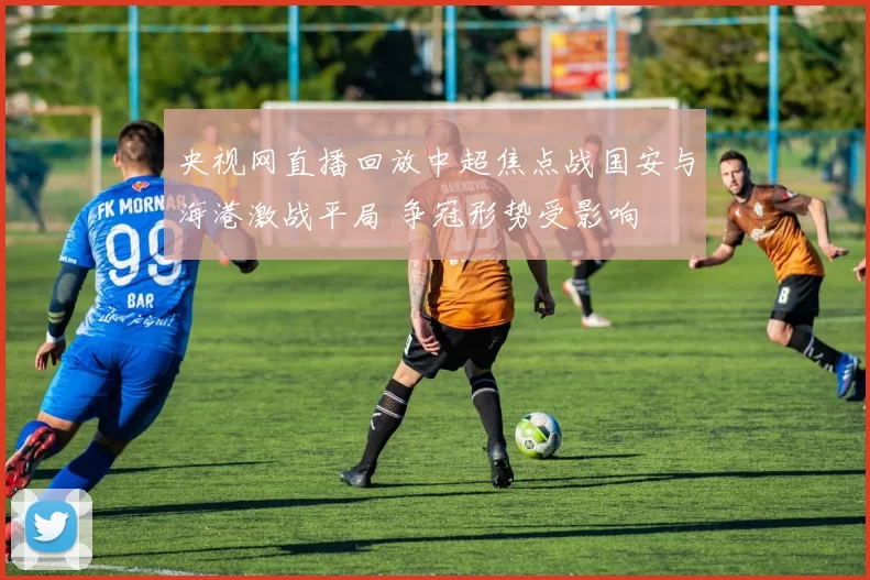 央视网直播回放中超焦点战国安与海港激战平局 争冠形势受影响
