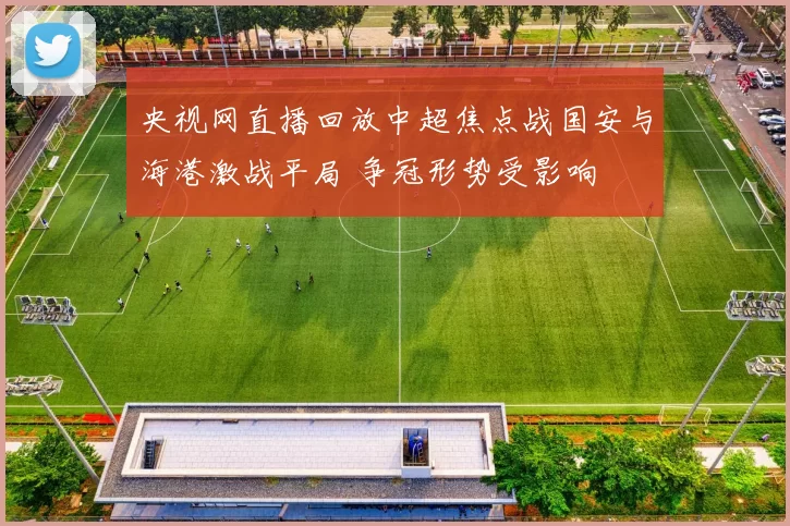 央视网直播回放中超焦点战国安与海港激战平局 争冠形势受影响