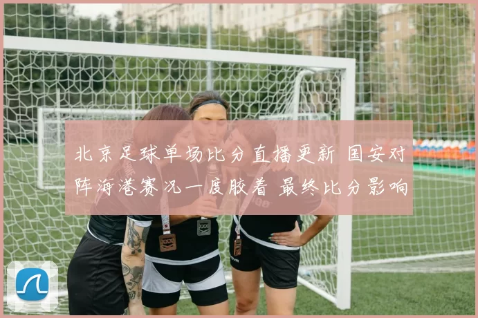 北京足球单场比分直播更新 国安对阵海港赛况一度胶着 最终比分影响积分排名