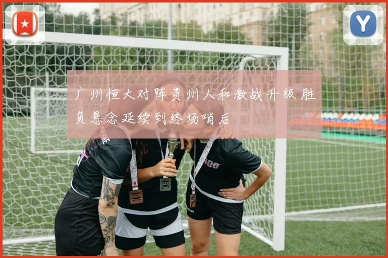 广州恒大对阵贵州人和激战升级 胜负悬念延续到终场哨后