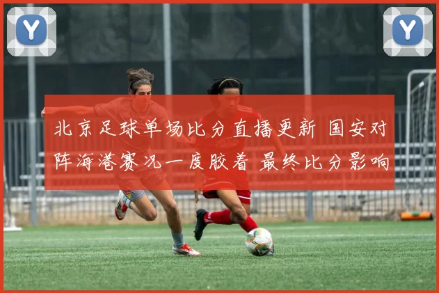 北京足球单场比分直播更新 国安对阵海港赛况一度胶着 最终比分影响积分排名