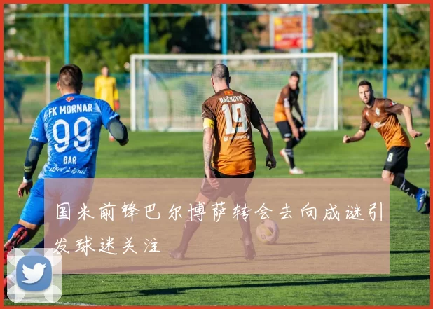 国米前锋巴尔博萨转会去向成谜引发球迷关注